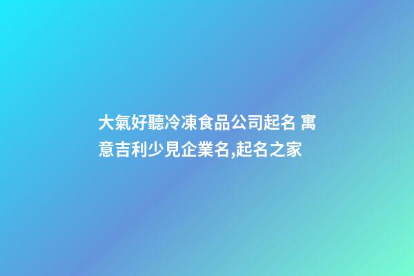大氣好聽冷凍食品公司起名 寓意吉利少見企業名,起名之家